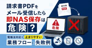 請求書PDFをメール受信したら即NAS保存は危険？電帳法対応で止まりやすい業務フローと失敗例
